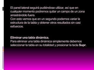 El panel lateral seguirá pudiéndose utilizar, así que en
cualquier momento podremos quitar un campo de un zona
arrastrándolo fuera.
Con esto vemos que en un segundo podemos variar la
estructura de la tabla y obtener otros resultados sin casi
esfuerzos.


Eliminar una tabla dinámica.
Para eliminar una tabla dinámica simplemente debemos
seleccionar la tabla en su totalidad y presionar la tecla Supr.
 