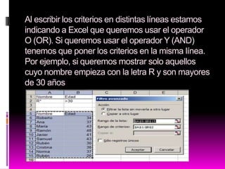 Al escribir los criterios en distintas líneas estamos
indicando a Excel que queremos usar el operador
O (OR). Si queremos usar el operador Y (AND)
tenemos que poner los criterios en la misma línea.
Por ejemplo, si queremos mostrar solo aquellos
cuyo nombre empieza con la letra R y son mayores
de 30 años
 