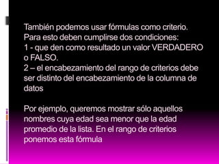 También podemos usar fórmulas como criterio.
Para esto deben cumplirse dos condiciones:
1 - que den como resultado un valor VERDADERO
o FALSO.
2 – el encabezamiento del rango de criterios debe
ser distinto del encabezamiento de la columna de
datos

Por ejemplo, queremos mostrar sólo aquellos
nombres cuya edad sea menor que la edad
promedio de la lista. En el rango de criterios
ponemos esta fórmula
 