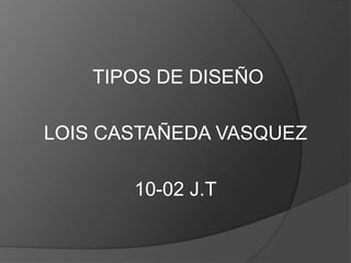 TIPOS DE DISEÑO

LOIS CASTAÑEDA VASQUEZ

       10-02 J.T
 