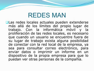 REDES MAN
Las redes locales actuales pueden extenderse
 más allá de los límites del propio lugar de
 trabajo. Con la informática móvil y la
 proliferación de las redes locales, es necesario
 que cuando un usuario se encuentre fuera de
 su lugar de trabajo exista alguna posibilidad
 de conectar con la red local de la empresa, ya
 sea para consultar correo electrónico, para
 enviar datos o imprimir un informe en un
 dispositivo de la propia empresa para que lo
 puedan ver otras personas de la compañía.
 