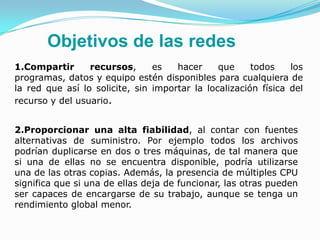 Objetivos de las redes
1.Compartir      recursos,      es   hacer     que     todos    los
programas, datos y equipo estén disponibles para cualquiera de
la red que así lo solicite, sin importar la localización física del
recurso y del usuario.


2.Proporcionar una alta fiabilidad, al contar con fuentes
alternativas de suministro. Por ejemplo todos los archivos
podrían duplicarse en dos o tres máquinas, de tal manera que
si una de ellas no se encuentra disponible, podría utilizarse
una de las otras copias. Además, la presencia de múltiples CPU
significa que si una de ellas deja de funcionar, las otras pueden
ser capaces de encargarse de su trabajo, aunque se tenga un
rendimiento global menor.
 