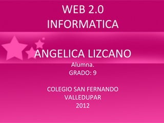 WEB 2.0
  INFORMATICA

ANGELICA LIZCANO
         Alumna.
        GRADO: 9

  COLEGIO SAN FERNANDO
       VALLEDUPAR
           2012
 
