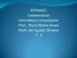 EPOANCI
      contaminación
Informática y computación
Prof.: Roció Rivera Arnaiz
Kevin Jair Aguilar Olivares
           1° 2
 