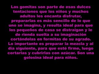 Las gomitas son parte de esas dulces
   tentaciones que los niños y muchos
      adultos les encanta disfrutar,
  prepararlas es más sencillo de lo que
uno se imagina, y resulta ideal para que
 los pequeños de casa se distraigan y le
    de rienda suelta a su imaginación
  cortándolas en formitas de su agrado.
Lo importante es preparar la mezcla y al
día siguiente, para que esté firme, luego
cortarlas y cubrirlas con azúcar. Son una
        golosina ideal para niños.
 