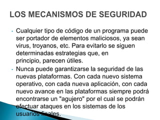 •   Cualquier tipo de código de un programa puede
    ser portador de elementos maliciosos, ya sean
    virus, troyanos, etc. Para evitarlo se siguen
    determinadas estrategias que, en
    principio, parecen útiles.
•   Nunca puede garantizarse la seguridad de las
    nuevas plataformas. Con cada nuevo sistema
    operativo, con cada nueva aplicación, con cada
    nuevo avance en las plataformas siempre podrá
    encontrarse un "agujero" por el cual se podrán
    efectuar ataques en los sistemas de los
    usuarios finales.
 
