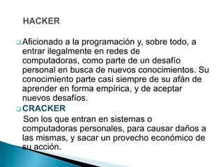  Aficionado  a la programación y, sobre todo, a
  entrar ilegalmente en redes de
  computadoras, como parte de un desafío
  personal en busca de nuevos conocimientos. Su
  conocimiento parte casi siempre de su afán de
  aprender en forma empírica, y de aceptar
  nuevos desafíos.
 CRACKER
  Son los que entran en sistemas o
  computadoras personales, para causar daños a
  las mismas, y sacar un provecho económico de
  su acción.
 