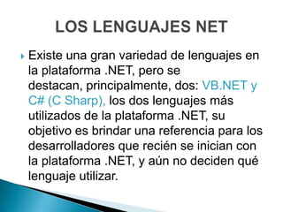   Existe una gran variedad de lenguajes en
    la plataforma .NET, pero se
    destacan, principalmente, dos: VB.NET y
    C# (C Sharp), los dos lenguajes más
    utilizados de la plataforma .NET, su
    objetivo es brindar una referencia para los
    desarrolladores que recién se inician con
    la plataforma .NET, y aún no deciden qué
    lenguaje utilizar.
 