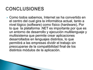    Como todos sabemos, Internet se ha convertido en
    el centro del cual gira la informática actual, tanto a
    nivel lógico (software) como físico (hardware), Por
    lo que la plataforma .NET es importante por que es
    un entorno de desarrollo y ejecución multilenguaje y
    multisistema que permite crear aplicaciones
    desarrollados en lenguajes distintos, lo que
    permitirá a las empresas dividir el trabajo sin
    preocuparse de la compatibilidad final de los
    distintos módulos de la aplicación.
 