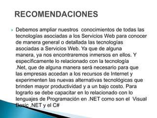    Debemos ampliar nuestros conocimientos de todas las
    tecnologías asociadas a los Servicios Web para conocer
    de manera general o detallada las tecnologías
    asociadas a Servicios Web. Ya que de alguna
    manera, ya nos encontraremos inmersos en ellos. Y
    específicamente lo relacionado con la tecnología
    .Net, que de alguna manera será necesario para que
    las empresas accedan a los recursos de Internet y
    experimenten las nuevas alternativas tecnológicas que
    brinden mayor productividad y a un bajo costo. Para
    lograrlo se debe capacitar en lo relacionado con lo
    lenguajes de Programación en .NET como son el Visual
    Basic .NET y el C#
 