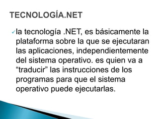 latecnología .NET, es básicamente la
 plataforma sobre la que se ejecutaran
 las aplicaciones, independientemente
 del sistema operativo. es quien va a
 “traducir” las instrucciones de los
 programas para que el sistema
 operativo puede ejecutarlas.
 