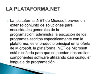  La plataforma .NET de Microsoft provee un
 extenso conjunto de soluciones para
 necesidades generales de la
 programación, administra la ejecución de los
 programas escritos específicamente con la
 plataforma, es el producto principal en la oferta
 de Microsoft. la plataforma .NET de Microsoft
 está diseñada para que se puedan desarrollar
 componentes software utilizando casi cualquier
 lenguaje de programación.
 
