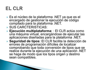    Es el núcleo de la plataforma .NET ya que es el
    encargado de gestionar la ejecución de código
    compilado para la plataforma .NET.
   SUS CARCTERISTICAS:
   Ejecución multiplataforma: : El CLR actúa como
    una máquina virtual, encargándose de ejecutar las
    aplicaciones diseñadas para la plataforma .NET.
   Seguridad de tipos: El CLR facilita la detección de
    errores de programación difíciles de localizar
    comprobando que toda conversión de tipos que se
    realice durante la ejecución de una aplicación .NET
    se haga de modo que los tipos origen y destino
    sean compatibles.
 