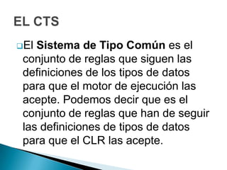El Sistema de Tipo Común es el
 conjunto de reglas que siguen las
 definiciones de los tipos de datos
 para que el motor de ejecución las
 acepte. Podemos decir que es el
 conjunto de reglas que han de seguir
 las definiciones de tipos de datos
 para que el CLR las acepte.
 