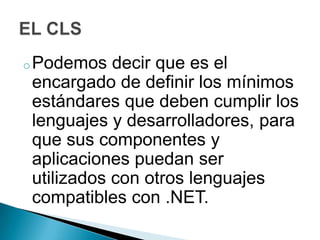 o Podemos  decir que es el
encargado de definir los mínimos
estándares que deben cumplir los
lenguajes y desarrolladores, para
que sus componentes y
aplicaciones puedan ser
utilizados con otros lenguajes
compatibles con .NET.
 