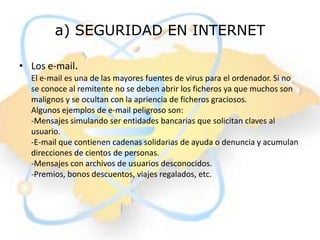 a) SEGURIDAD EN INTERNET

• Los e-mail.
  El e-mail es una de las mayores fuentes de virus para el ordenador. Si no
  se conoce al remitente no se deben abrir los ficheros ya que muchos son
  malignos y se ocultan con la apriencia de ficheros graciosos.
  Algunos ejemplos de e-mail peligroso son:
  -Mensajes simulando ser entidades bancarias que solicitan claves al
  usuario.
  -E-mail que contienen cadenas solidarias de ayuda o denuncia y acumulan
  direcciones de cientos de personas.
  -Mensajes con archivos de usuarios desconocidos.
  -Premios, bonos descuentos, viajes regalados, etc.
 