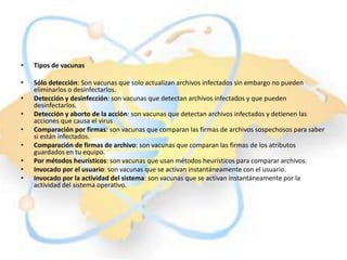 •   Tipos de vacunas

•   Sólo detección: Son vacunas que solo actualizan archivos infectados sin embargo no pueden
    eliminarlos o desinfectarlos.
•   Detección y desinfección: son vacunas que detectan archivos infectados y que pueden
    desinfectarlos.
•   Detección y aborto de la acción: son vacunas que detectan archivos infectados y detienen las
    acciones que causa el virus
•   Comparación por firmas: son vacunas que comparan las firmas de archivos sospechosos para saber
    si están infectados.
•   Comparación de firmas de archivo: son vacunas que comparan las firmas de los atributos
    guardados en tu equipo.
•   Por métodos heurísticos: son vacunas que usan métodos heurísticos para comparar archivos.
•   Invocado por el usuario: son vacunas que se activan instantáneamente con el usuario.
•   Invocado por la actividad del sistema: son vacunas que se activan instantáneamente por la
    actividad del sistema operativo.
 