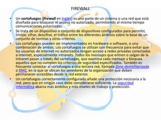 FIREWALL

•   Un cortafuegos (firewall en inglés) es una parte de un sistema o una red que está
    diseñada para bloquear el acceso no autorizado, permitiendo al mismo tiempo
    comunicaciones autorizadas.
•   Se trata de un dispositivo o conjunto de dispositivos configurados para permitir,
    limitar, cifrar, descifrar, el tráfico entre los diferentes ámbitos sobre la base de un
    conjunto de normas y otros criterios.
•   Los cortafuegos pueden ser implementados en hardware o software, o una
    combinación de ambos. Los cortafuegos se utilizan con frecuencia para evitar que
    los usuarios de Internet no autorizados tengan acceso a redes privadas conectadas
    a Internet, especialmente intranets. Todos los mensajes que entren o salgan de la
    intranet pasan a través del cortafuegos, que examina cada mensaje y bloquea
    aquellos que no cumplen los criterios de seguridad especificados. También es
    frecuente conectar al cortafuegos a una tercera red, llamada Zona desmilitarizada
    o DMZ, en la que se ubican los servidores de la organización que deben
    permanecer accesibles desde la red exterior.
•   Un cortafuegos correctamente configurado añade una protección necesaria a la
    red, pero que en ningún caso debe considerarse suficiente. La seguridad
    informática abarca más ámbitos y más niveles de trabajo y protección.
 