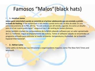 Famosos “Malos”(black hats)
• 1.- Jonathan James
James ganó notoriedad cuando se convirtió en el primer adolescente que era enviado a prisión
acusado de Hacking. El fue sentenciado a seis meses cuando tenía solo 16 años de edad. En una
entrevista anónima de la PBS, afirma: “Yo solo anduve por allí viendo, jugando. Era como un desafío
para mi el ver cuanto podía lograr”, asegura el top 1 del ranking de hackers famosos.
James también crackeó las computadoras de la NASA robando software por un valor aproximado
de $ 1.7 millones. Segun el Departamento de Justicia, “entre el software robado se encontraba un
programa utilizado para controlar el medio ambiente -temperatura y humedad- de la Estación
Espacial Internacional”.

• 2.- Adrian Lamo
Lamo saltó a la fama por sus intrusiones a organizaciones mayores como The New York Times and
Microsoft.
 
