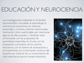 EDUCACIÓN Y NEUROCIENCIA
Las investigaciones realizadas en el ámbito
neurocientíﬁco vinculadas al aprendizaje, la
memoria, las emociones, los sistemas
sensoriales y motores, sistemas atencionales,
motivación, ritmo sueño/vigilia, por mencionar
algunas de ellas, pueden y necesitan estar
armonizadas con las propuestas de
aprendizaje impartidas en el aula, con las
propuestas curriculares de los centros
educativos, con el sistema de evaluaciones y
principalmente con la formación continua del
docente por tratarse de un conocimiento de
vital importancia para el campo educativo.
 