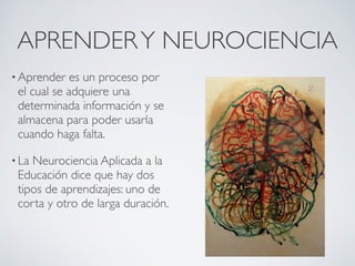 APRENDER Y NEUROCIENCIA
• Aprender   es un proceso por
 el cual se adquiere una
 determinada información y se
 almacena para poder usarla
 cuando haga falta.

• LaNeurociencia Aplicada a la
 Educación dice que hay dos
 tipos de aprendizajes: uno de
 corta y otro de larga duración.
 