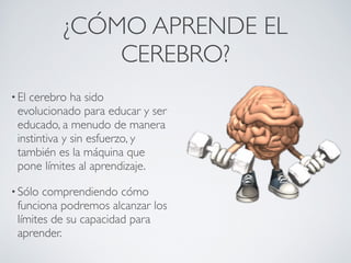 ¿CÓMO APRENDE EL
              CEREBRO?
• Elcerebro ha sido
 evolucionado para educar y ser
 educado, a menudo de manera
 instintiva y sin esfuerzo, y
 también es la máquina que
 pone límites al aprendizaje. 

• Sólo comprendiendo cómo
 funciona podremos alcanzar los
 límites de su capacidad para
 aprender.
 