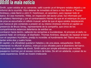 Smith, quien estaba en su camarote, salió cuando ya el témpano estaba alejado y se
informó de lo ocurrido. Hizo detener de inmediato el barco e hizo llamar a Thomas
Andrews y éste llamó a John H. Hutchinson, el carpintero, para repasar todo el
barco. En ese momento, Wilde, en inspección del sector proel, fue informado por
el señalero Hemmings y por el contramaestre Haines de que en el estanque de pique
de proa se escuchaba un silbido inusual, señal de que el agua estaba desplazando
con fuerza el aire contenido a presión en su interior.Andrews informó al capitán en
presencia de Bruce Ismay, representante de la compañía, que cinco de los
compartimentos estancos delanteros de estribor se
combaron hacia dentro, saltando los remaches e inundándose. Al principio el daño no
pareció fatal; sin embargo, el diseñador, Thomas Andrews, después de repasar el barco
con el carpintero Huchtkins, predijo lo increíble: el hundimiento del Titanic sería a más
tardar entre dos y cuatro horas.
El capitán y la oficialidad quedaron helados y de una pieza, estupefactos: Smith,
intentando no difundir el pánico, instruyó a sus oficiales para el abandono del barco.
Impactado y en estado de shock, Smith sabía por simple aritmética que muchos
pasajeros morirían por el escaso número de botes. De ahí en adelante, a pesar de su
vasta experiencia, Smith se mostró irrelevante
 