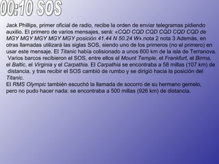Jack Phillips, primer oficial de radio, recibe la orden de enviar telegramas pidiendo
auxilio. El primero de varios mensajes, será: «CQD CQD CQD CQD CQD CQD de
MGY MGY MGY MGY MGY posición 41.44 N 50.24 W».nota 2 nota 3 Además, en
otras llamadas utilizará las siglas SOS, siendo uno de los primeros (no el primero) en
usar este mensaje. El Titanic había colisionado a unos 600 km de la isla de Terranova.
 Varios barcos recibieron el SOS, entre ellos el Mount Temple, el Frankfurt, el Birma,
el Baltic, el Virginia y el Carpathia. El Carpathia se encontraba a 58 millas (107 km) de
 distancia, y tras recibir el SOS cambió de rumbo y se dirigió hacia la posición del
Titanic.
El RMS Olympic también escuchó la llamada de socorro de su hermano gemelo,
pero no pudo hacer nada: se encontraba a 500 millas (926 km) de distancia.
 