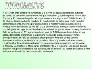 A la 1:30 la proa estaba ya sumergida y a la 1:45 el agua alcanzaba la cubierta
de botes; se desató el pánico entre los que quedaban y hubo disparos y confusión.
2 horas y 40 minutos después del impacto con el iceberg, a las 2:20 del lunes 15
de abril, el Titanic se había hundido. El hundimiento se saldó con 1.500 muertos
aproximadamente, muertos por ahogamiento o hipotermia (de acuerdo con la
investigación del Senado de los EE. UU.), debido a que el buque, aún cumpliendo
con la legislación vigente, no llevaba botes salvavidas para todo el pasaje y tripulación.
Sólo se embarcaron 711 personas de un total de 1.178 plazas disponibles en los
botes, dándosele preferencia a la primera y segunda clase, mujeres y niños
principalmente. El 75% de la tercera clase pereció. Fue uno de los peores
desastres marítimos en tiempos de paz de la historia y sin duda el más famoso.
La White Star Line alquiló cuatro barcos para recuperar los cuerpos del desastre:
el Mackay-Bennett,31 el Minia,32 el Montmagny33 y el Algerine. Los cuatro barcos
lograron recuperar un total de 328 cuerpos, de los cuales 119 fueron devueltos al mar
debido a su estado de descomposición avanzada.
 