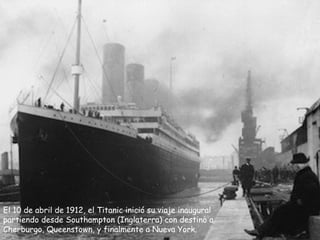 El 10 de abril de 1912, el Titanic inició su viaje inaugural
partiendo desde Southampton (Inglaterra) con destino a
Cherburgo, Queenstown, y finalmente a Nueva York.
 