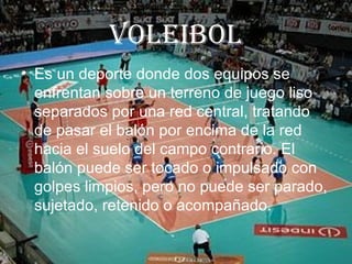 VoLeiboL
• Es un deporte donde dos equipos se
  enfrentan sobre un terreno de juego liso
  separados por una red central, tratando
  de pasar el balón por encima de la red
  hacia el suelo del campo contrario. El
  balón puede ser tocado o impulsado con
  golpes limpios, pero no puede ser parado,
  sujetado, retenido o acompañado.
 