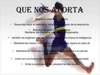 Que nos aporta
                               •   Mejora el sistema circulatorio.

    •           Desarrolla mejor el diafragma, músculo encargado de la respiración.

                             • Refuerza el sistema inmunológico.
                          Mantiene los músculos tonificados y oxigenados.

•       también se oxigenan mas las neuronas por lo que mejora la inteligencia.

    •           Mantiene los huesos mas fuertes y mas fáciles de repara en caso de
                                         lesiones óseas.

            •     Mantiene los tendones mas flexibles y evita lesiones o su pronta
                                         recuperación.

        •       Junto con una buena alimentación ayuda a mantener el peso ideal.

                      •   Evita la acumulación de colesterol en las venas.
 