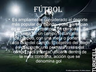 FútboL
• Es ampliamente considerado el deporte
  más popular del mundo, pues participan
  en él unos 270 millones de personas. Se
       juega en un campo rectangular
    de césped, con una meta o portería a
 cada lado del campo. El objetivo del juego
    es desplazar una pelota a través del
   campo para intentar ubicarla dentro de
      la meta contraria, acción que se
               denomina gol
 