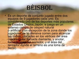 béisboL
• Es un deporte de conjunto jugado entre dos
  equipos de 9 jugadores cada uno. Es
  considerado uno de los deportes más populares
  de Estados Unidos,Japón. e juega en un
  extenso campo de césped natural
  o artificial (con excepción de la zona donde los
  jugadores de la ofensiva corren para alcanzar
  las bases, ubicadas en los vértices del área
  cuadrangular llamada diamante, y anotar,
  llamada línea del corredor, y el área del
  lanzador donde el terreno es una loma de
  tierra).
 