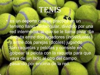 tenis
• es un deporte que se practica en un
  terreno llano, rectangular, dividido por una
  red intermedia, al que se le llama pista. Se
  disputa entre dos jugadores (individuales)
  o entre dos parejas (dobles) jugando
  con raquetas y pelotas y consiste en
  golpear la pelota con la raqueta para que
  vaya de un lado al otro del campo
  pasando por encima de la red.
 