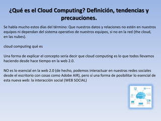 ¿Qué es el Cloud Computing? Definición, tendencias y
                      precauciones.
Se habla mucho estos días del término: Que nuestros datos y relaciones no estén en nuestros
equipos ni dependan del sistema operativo de nuestros equipos, si no en la red (the cloud,
en las nubes).

cloud computing qué es

Una forma de explicar el concepto sería decir que cloud computing es lo que todos llevamos
haciendo desde hace tiempo en la web 2.0.

NO es lo esencial en la web 2.0 (de hecho, podemos interactuar en nuestras redes sociales
desde el escritorio con cosas como Adobe AIR), pero sí una forma de posibilitar lo esencial de
esta nueva web: la interacción social (WEB SOCIAL)
 