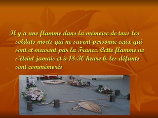 Il y a une flamme dans la mémoire de tous les
  soldats morts qui ne savent personne ceux qui
  sont et meurent par la France. Cette flamme ne
  s'éteint jamais et à 18:30 heure h. les défunts
  sont commémorés
 