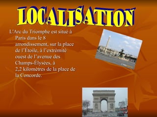 L'Arc du Triomphe est situé à
  Paris dans le 8
  arrondissement, sur la place
  de l’Étoile, à l’extrémité
  ouest de l’avenue des
  Champs-Élysées, à
  2,2 kilomètres de la place de
  la Concorde.
 