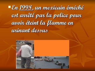    En 1998, un mexicain éméché
    est arrêté par la police pour
    avoir éteint la flamme en
    urinant dessus
 