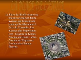 La Place de l'Étoile forme une
  énorme rotonde de douze
  avenues qui forment une
  étoile qu'ils débouchent à
  l'Arc du Triomphe. Les
  avenues plus importantes
  sont : l'avenue de Kléber,
  l'avenue du Grand - armé,
  l'avenue de Wagram et
  l'avenue des Champs
  Élysées.
 