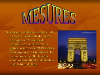 Ses mesures sont les suivantes : 50
  mètres de hauteur de 45 mètres
  de largeur et 22 mètres de
  profondeur. La hauteur de la
  grande voûte est de 29,19 mètres
  et sa largeur de 14,62 mètres. En
  ce qui concerne elle, la petite
  voûte mesure 18,68 m de hauteur
  et de 8,44 m de large.
 