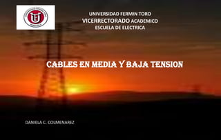 UNIVERSIDAD FERMIN TORO
                        VICERRECTORADO ACADEMICO
                            ESCUELA DE ELECTRICA




         CABLES EN MEDIA Y BAJA TENSION




DANIELA C. COLMENAREZ
 
