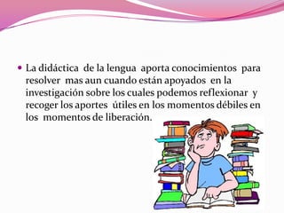 La didáctica de la lengua aporta conocimientos para
 resolver mas aun cuando están apoyados en la
 investigación sobre los cuales podemos reflexionar y
 recoger los aportes útiles en los momentos débiles en
 los momentos de liberación.
 