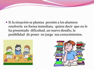  Si la situación se plantea permite a los alumnos
 resolverla en forma inmediata, quiere decir que no le
 ha presentado dificultad, un nuevo desafío, la
 posibilidad de poner en juego sus conocimientos.
 