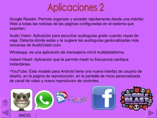 Google Reader: Permite organizar y acceder rápidamente desde una interfaz
Web a todas las noticias de las páginas configuradas en el sistema que
soporten.
Audio Viator: Aplicación para escuchar audioguías gratis cuando vayas de
viaje. Detecta dónde estás y te sugiere las audioguías geolocalizadas más
cercanas de AudioViator.com
Whatsapp: es una aplicación de mensajería móvil multiplataforma.
Instant Heart: Aplicación que te permite medir tu frecuencia cardiaca
instantánea.
•YouTube: Este modelo para Android tiene una nueva interfaz de usuario de
diseño, en la pagina de reproducción, en la pantalla de inicio personalizada
de canal de video y nuevo reproductor de controles.




     INICIO
 