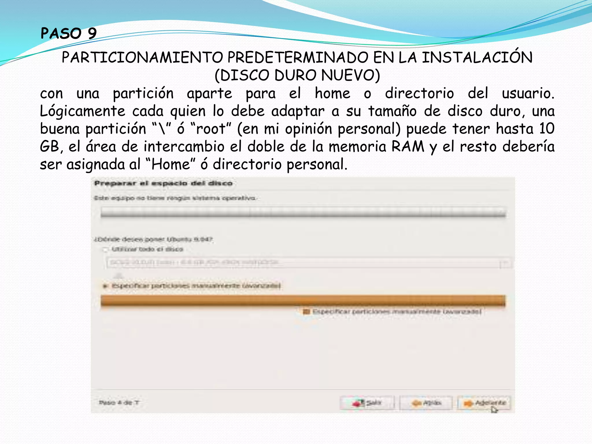 PASO 9
   PARTICIONAMIENTO PREDETERMINADO EN LA INSTALACIÓN
                         (DISCO DURO NUEVO)
con una partición aparte para el home o directorio del usuario.
Lógicamente cada quien lo debe adaptar a su tamaño de disco duro, una
buena partición “” ó “root” (en mi opinión personal) puede tener hasta 10
GB, el área de intercambio el doble de la memoria RAM y el resto debería
ser asignada al “Home” ó directorio personal.
 