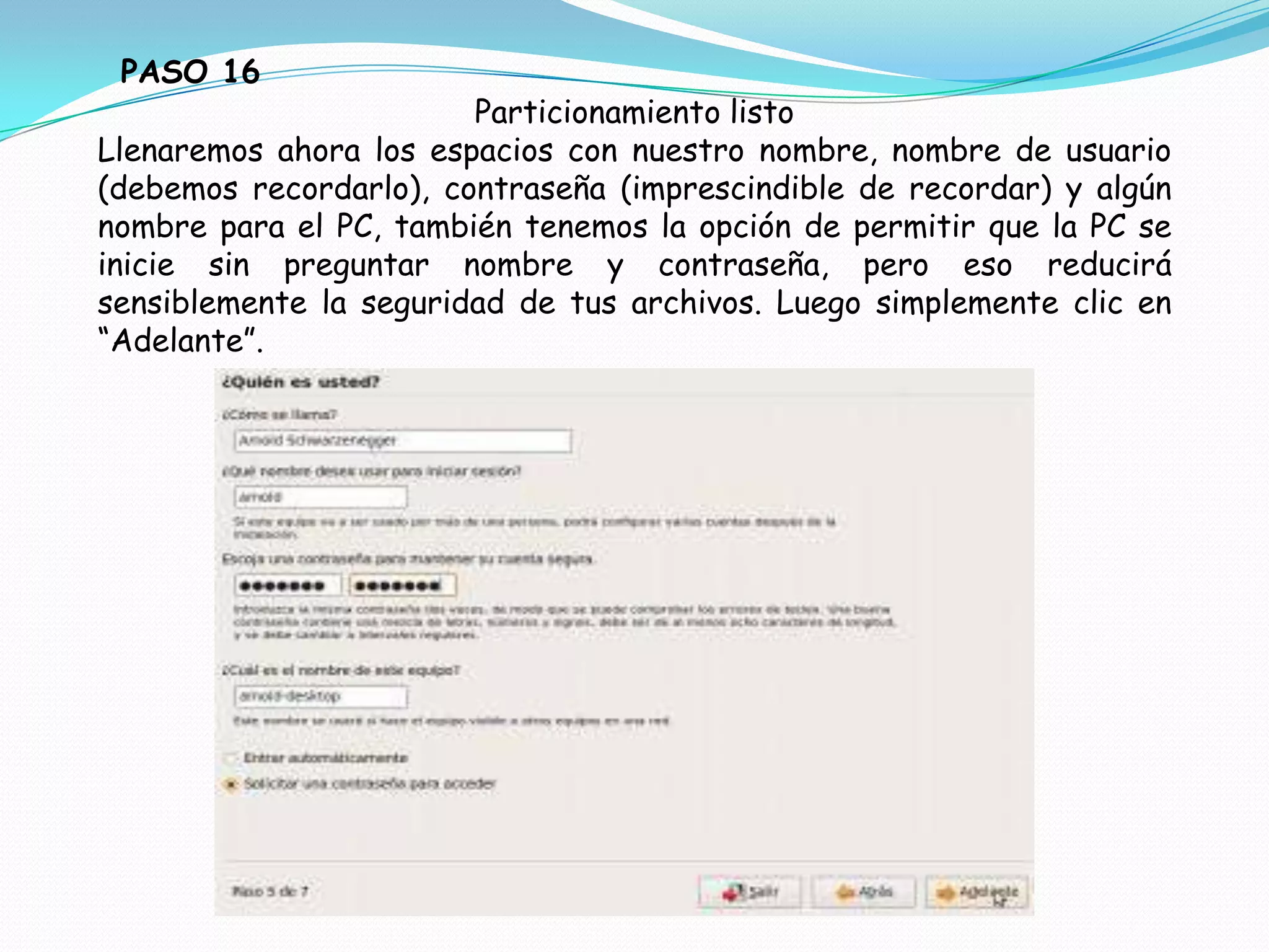PASO 16
                        Particionamiento listo
Llenaremos ahora los espacios con nuestro nombre, nombre de usuario
(debemos recordarlo), contraseña (imprescindible de recordar) y algún
nombre para el PC, también tenemos la opción de permitir que la PC se
inicie sin preguntar nombre y contraseña, pero eso reducirá
sensiblemente la seguridad de tus archivos. Luego simplemente clic en
“Adelante”.
 