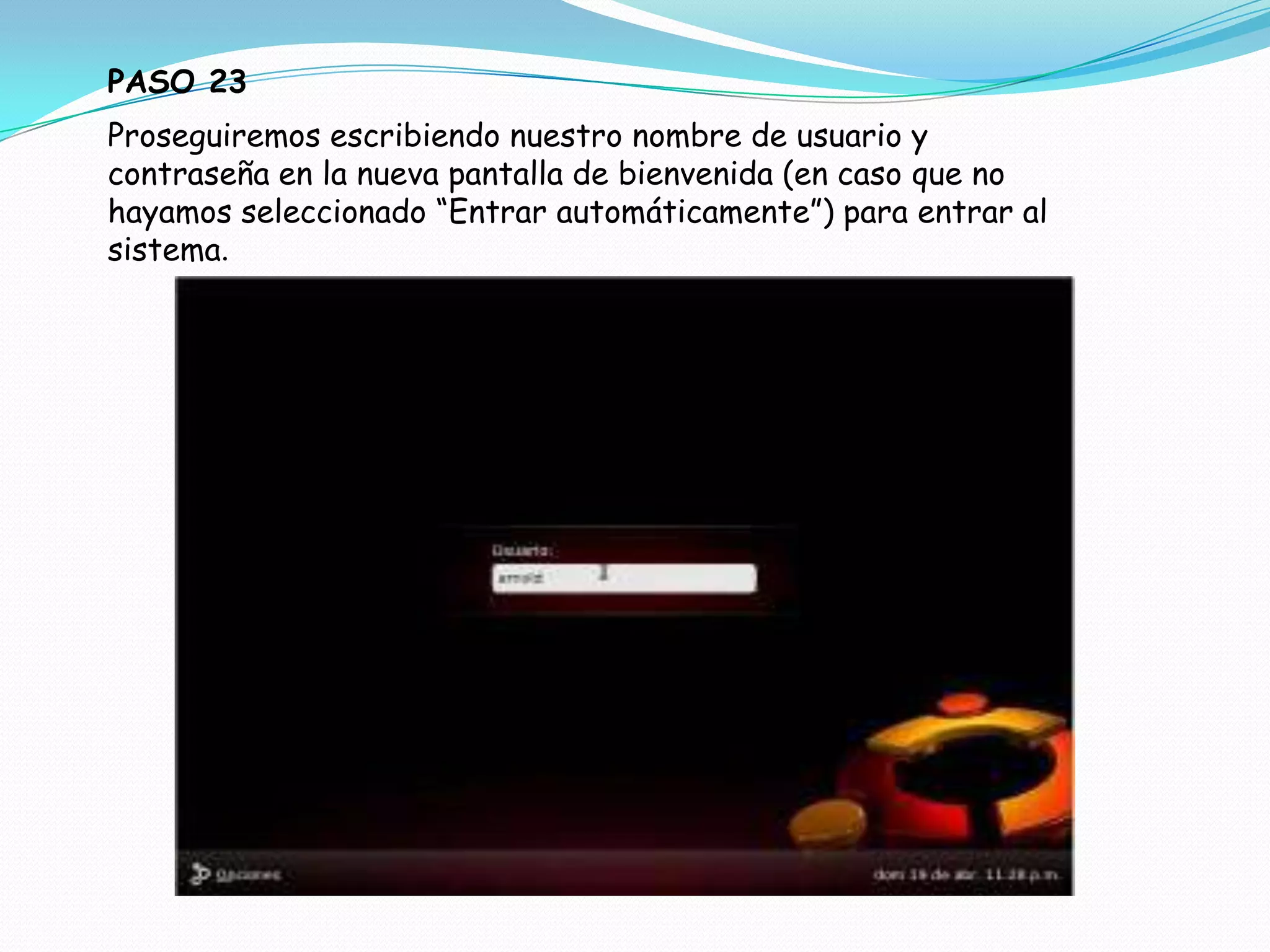PASO 23
Proseguiremos escribiendo nuestro nombre de usuario y
contraseña en la nueva pantalla de bienvenida (en caso que no
hayamos seleccionado “Entrar automáticamente”) para entrar al
sistema.
 