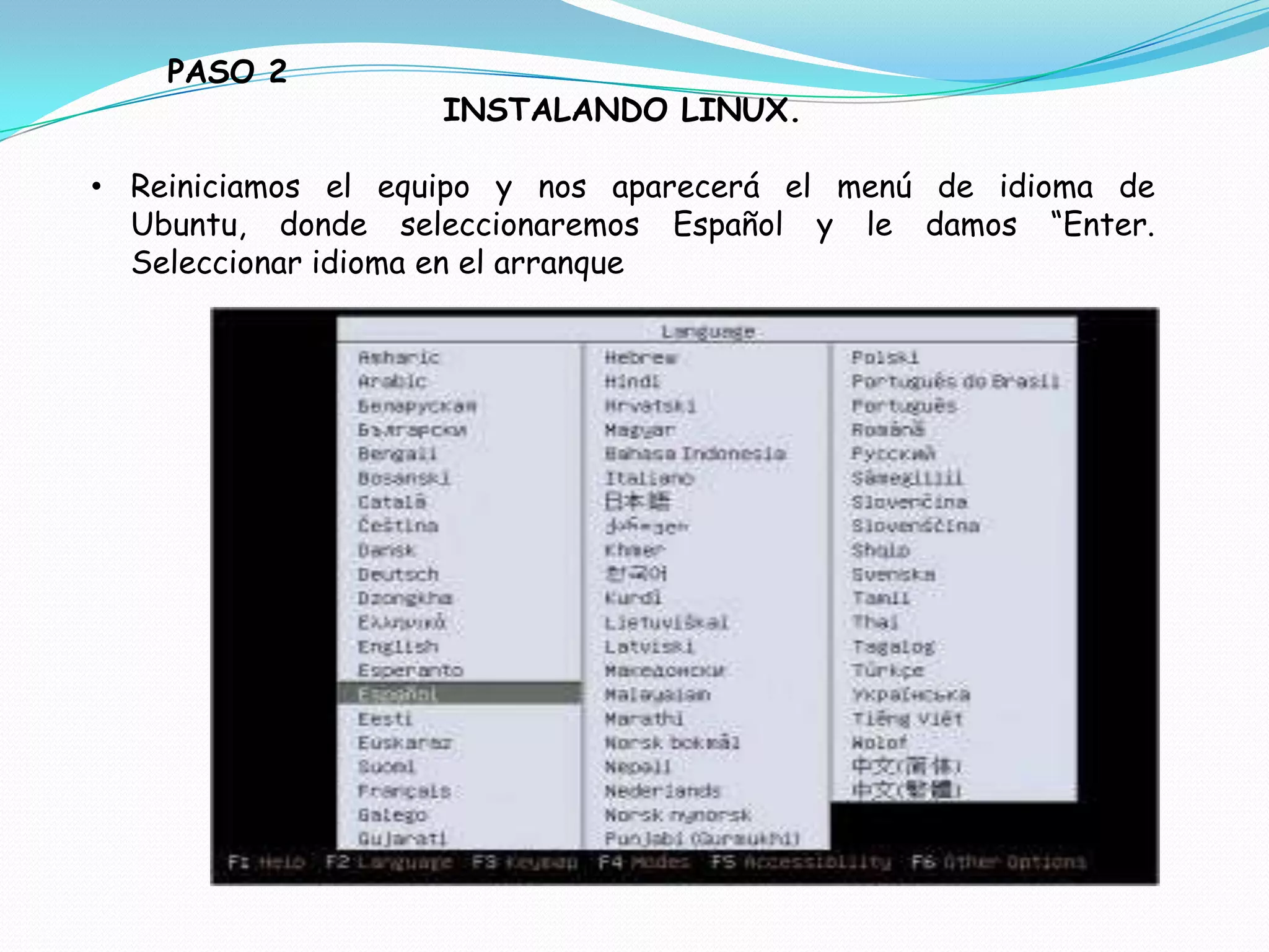 PASO 2
                   INSTALANDO LINUX.

• Reiniciamos el equipo y nos aparecerá el menú de idioma de
  Ubuntu, donde seleccionaremos Español y le damos “Enter.
  Seleccionar idioma en el arranque
 