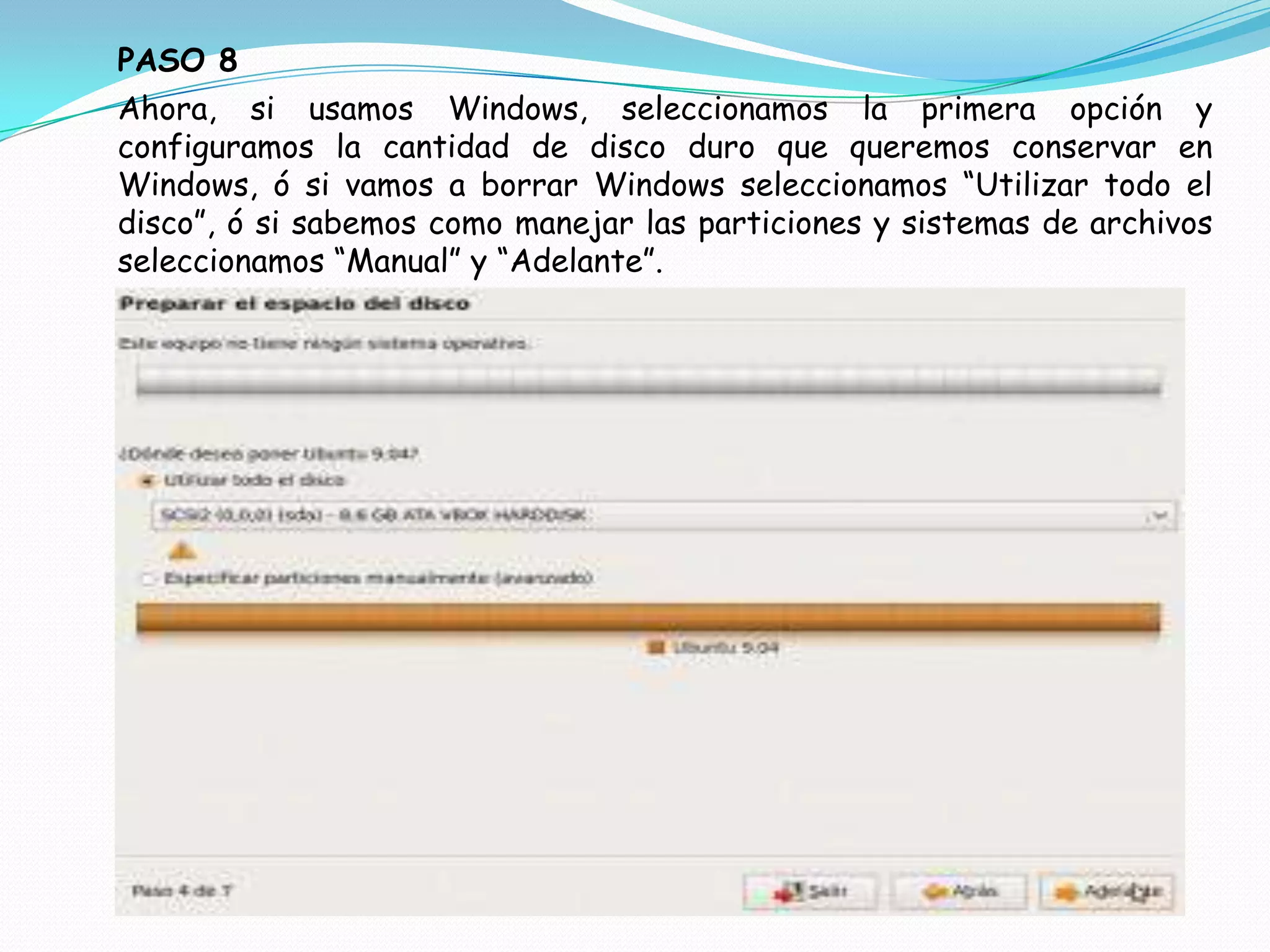 PASO 8
Ahora, si usamos Windows, seleccionamos la primera opción y
configuramos la cantidad de disco duro que queremos conservar en
Windows, ó si vamos a borrar Windows seleccionamos “Utilizar todo el
disco”, ó si sabemos como manejar las particiones y sistemas de archivos
seleccionamos “Manual” y “Adelante”.
 